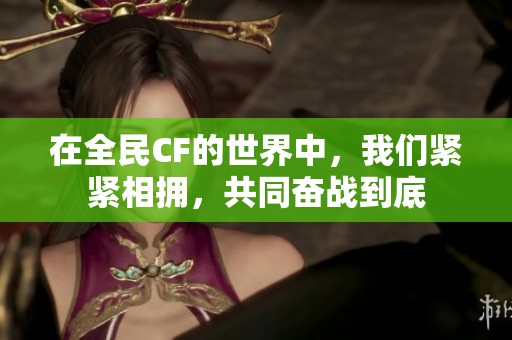 在全民CF的世界中，我们紧紧相拥，共同奋战到底
