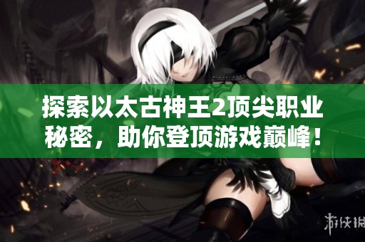 探索以太古神王2顶尖职业秘密，助你登顶游戏巅峰！
