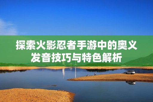 探索火影忍者手游中的奥义发音技巧与特色解析
