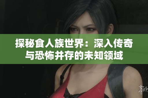 探秘食人族世界：深入传奇与恐怖并存的未知领域