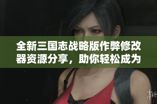 全新三国志战略版作弊修改器资源分享，助你轻松成为游戏高手！