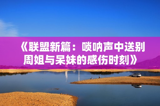 《联盟新篇：唢呐声中送别周姐与呆妹的感伤时刻》