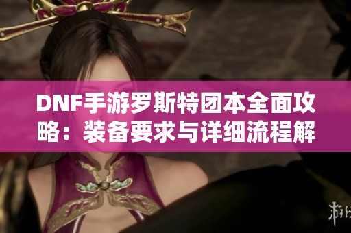 DNF手游罗斯特团本全面攻略：装备要求与详细流程解析