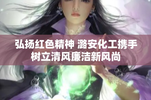 弘扬红色精神 潞安化工携手树立清风廉洁新风尚