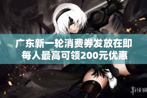 广东新一轮消费券发放在即 每人最高可领200元优惠