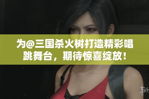 为@三国杀火树打造精彩唱跳舞台，期待惊喜绽放！
