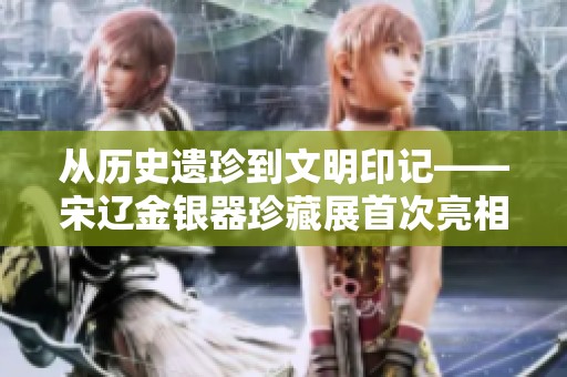从历史遗珍到文明印记——宋辽金银器珍藏展首次亮相黑土之乡
