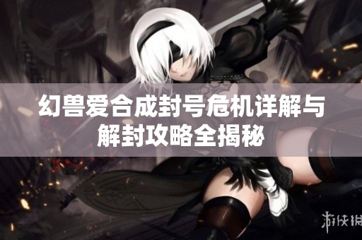 幻兽爱合成封号危机详解与解封攻略全揭秘