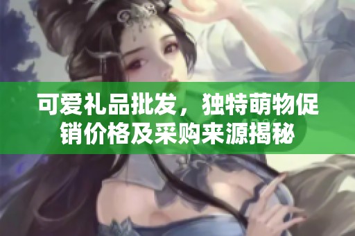 可爱礼品批发，独特萌物促销价格及采购来源揭秘