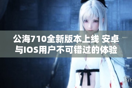 公海710全新版本上线 安卓与IOS用户不可错过的体验！