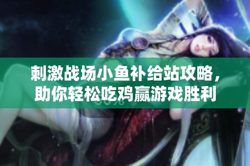 刺激战场小鱼补给站攻略，助你轻松吃鸡赢游戏胜利
