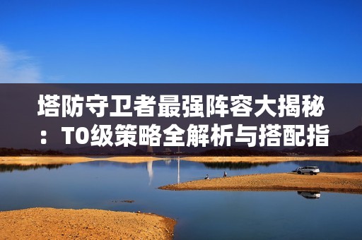 塔防守卫者最强阵容大揭秘：T0级策略全解析与搭配指南