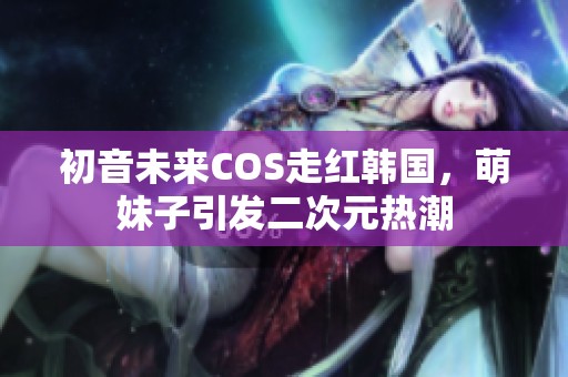 初音未来COS走红韩国，萌妹子引发二次元热潮