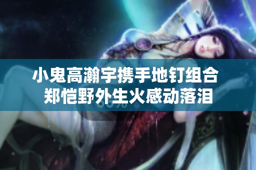 小鬼高瀚宇携手地钉组合 郑恺野外生火感动落泪