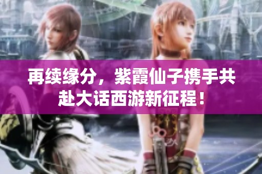 再续缘分，紫霞仙子携手共赴大话西游新征程！