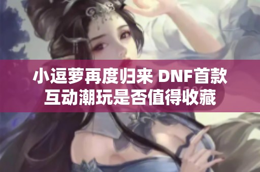 小逗萝再度归来 DNF首款互动潮玩是否值得收藏