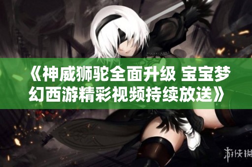 《神威狮驼全面升级 宝宝梦幻西游精彩视频持续放送》