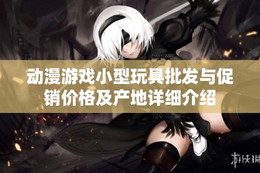 动漫游戏小型玩具批发与促销价格及产地详细介绍