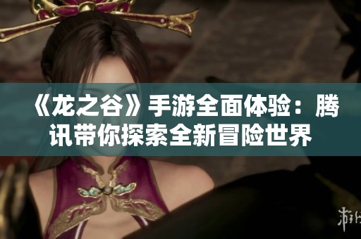 《龙之谷》手游全面体验：腾讯带你探索全新冒险世界