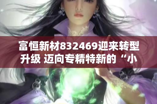 富恒新材832469迎来转型升级 迈向专精特新的“小巨人”之路