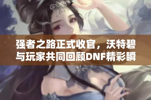 强者之路正式收官，沃特碧与玩家共同回顾DNF精彩瞬间