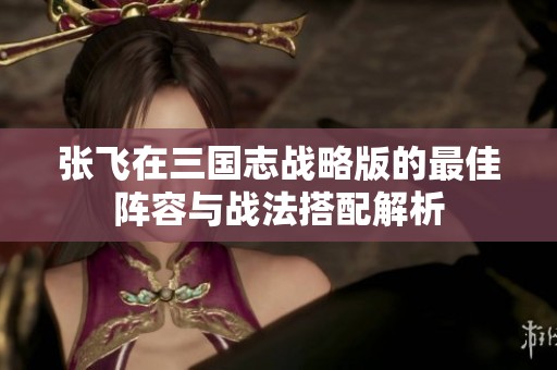 张飞在三国志战略版的最佳阵容与战法搭配解析