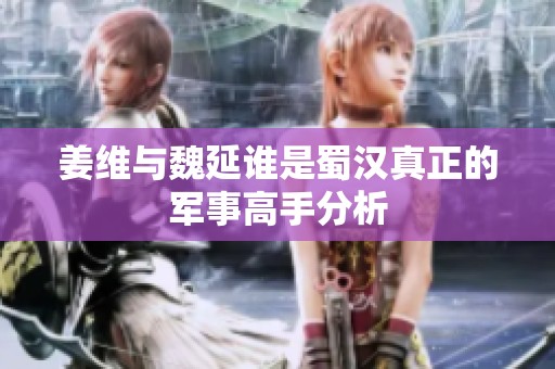 姜维与魏延谁是蜀汉真正的军事高手分析