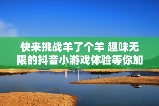 快来挑战羊了个羊 趣味无限的抖音小游戏体验等你加入