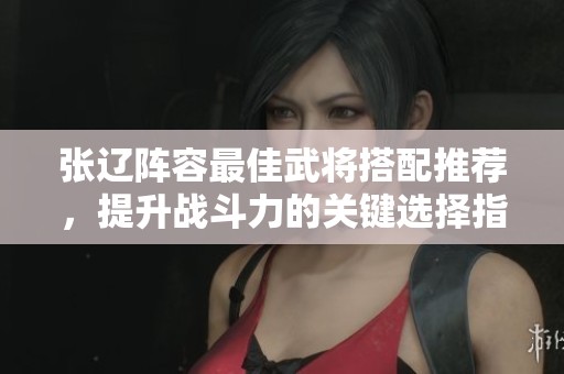 张辽阵容最佳武将搭配推荐，提升战斗力的关键选择指南