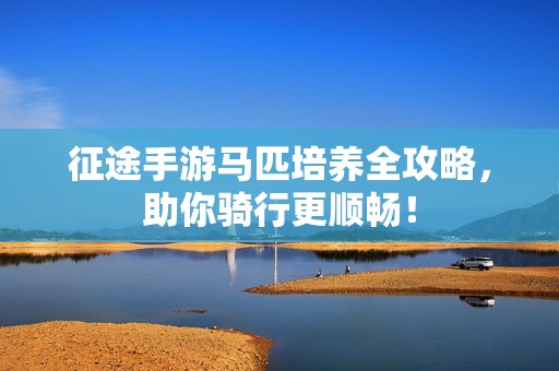 征途手游马匹培养全攻略，助你骑行更顺畅！