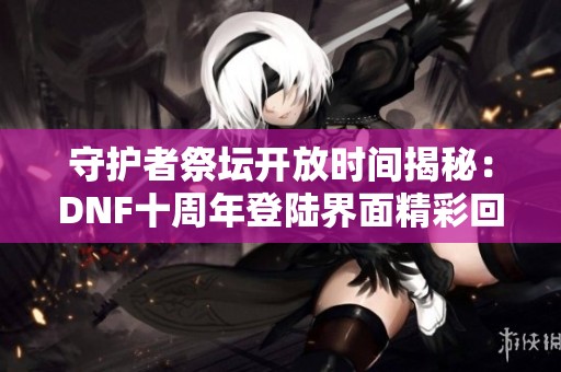 守护者祭坛开放时间揭秘：DNF十周年登陆界面精彩回顾