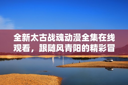 全新太古战魂动漫全集在线观看，跟随风青阳的精彩冒险旅程