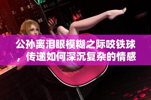 公孙离泪眼模糊之际咬铁球，传递如何深沉复杂的情感体验