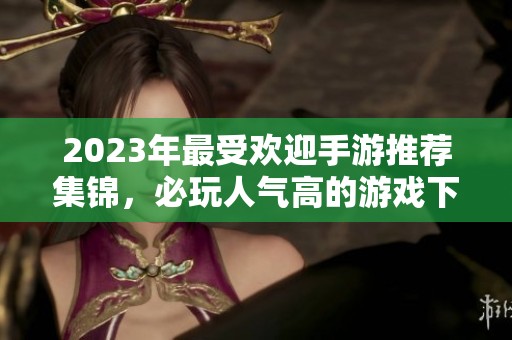 2023年最受欢迎手游推荐集锦，必玩人气高的游戏下载指南