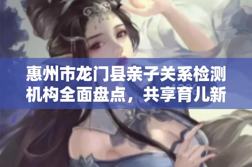 惠州市龙门县亲子关系检测机构全面盘点，共享育儿新体验