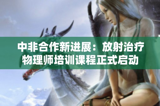 中非合作新进展：放射治疗物理师培训课程正式启动