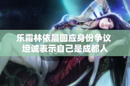 乐霜林依晨回应身份争议 坦诚表示自己是成都人