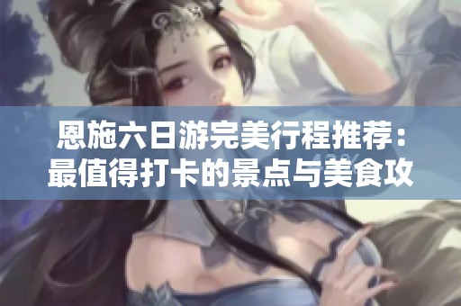 恩施六日游完美行程推荐：最值得打卡的景点与美食攻略