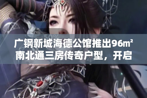 广钢新城海德公馆推出96㎡南北通三房传奇户型，开启居住新生活