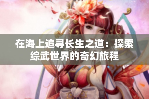在海上追寻长生之道：探索综武世界的奇幻旅程