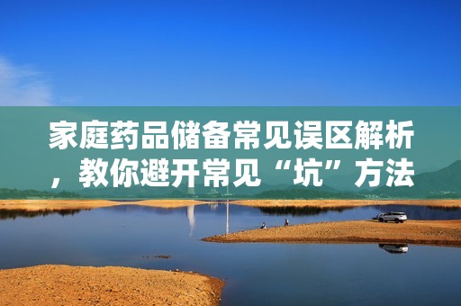 家庭药品储备常见误区解析，教你避开常见“坑”方法