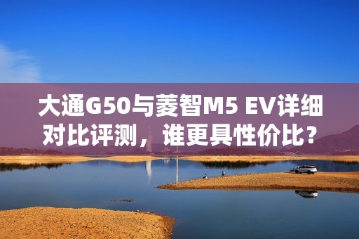 大通G50与菱智M5 EV详细对比评测，谁更具性价比？