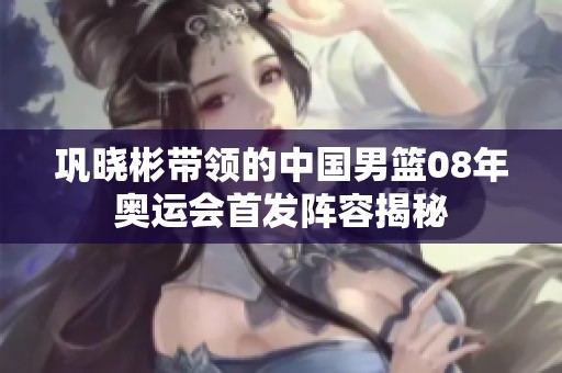 巩晓彬带领的中国男篮08年奥运会首发阵容揭秘