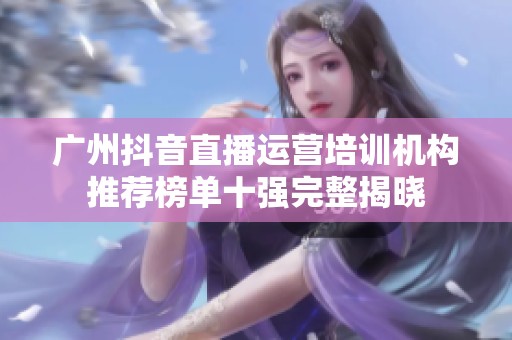 广州抖音直播运营培训机构推荐榜单十强完整揭晓