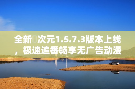 全新囧次元1.5.7.3版本上线，极速追番畅享无广告动漫体验