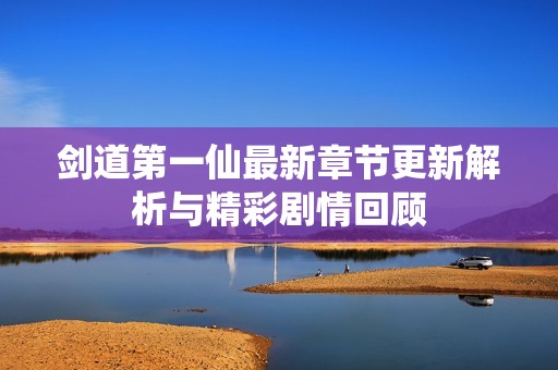 剑道第一仙最新章节更新解析与精彩剧情回顾