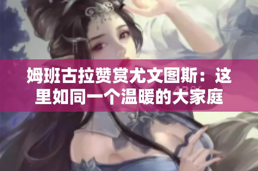 姆班古拉赞赏尤文图斯：这里如同一个温暖的大家庭