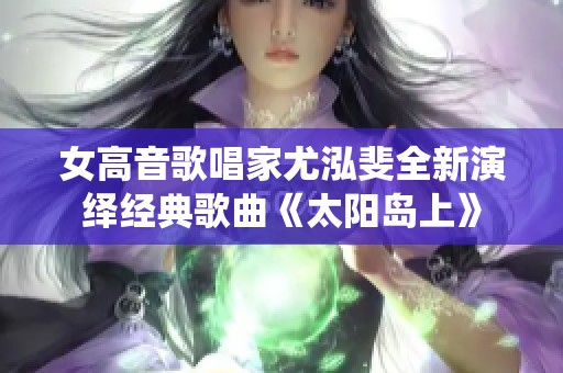 女高音歌唱家尤泓斐全新演绎经典歌曲《太阳岛上》