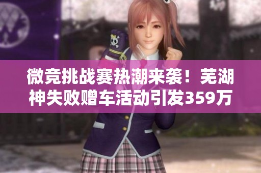 微竞挑战赛热潮来袭！芜湖神失败赠车活动引发359万参与者热情