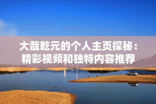 大哉乾元的个人主页探秘：精彩视频和独特内容推荐